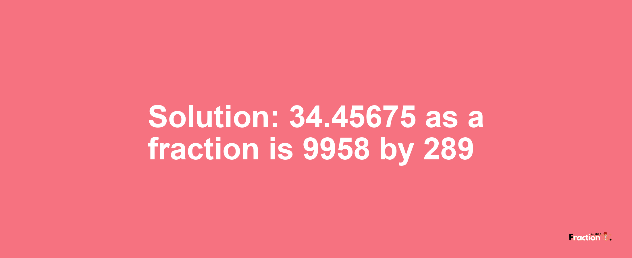 Solution:34.45675 as a fraction is 9958/289